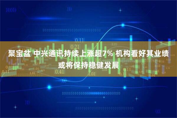 聚宝盆 中兴通讯持续上涨超7% 机构看好其业绩或将保持稳健发展