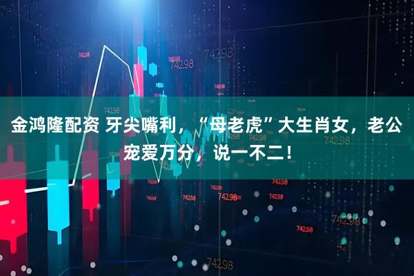 金鸿隆配资 牙尖嘴利，“母老虎”大生肖女，老公宠爱万分，说一不二！