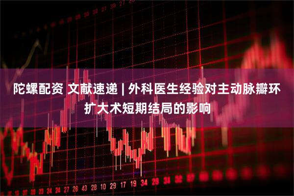 陀螺配资 文献速递 | 外科医生经验对主动脉瓣环扩大术短期结局的影响